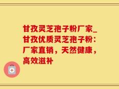 甘孜灵芝孢子粉厂家_甘孜优质灵芝孢子粉：厂家直销，天然健康，高效滋补
