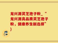 龙兴源灵芝孢子粉_“龙兴源高品质灵芝孢子粉，健康养生新选择”)