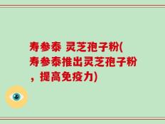 寿参泰 灵芝孢子粉(寿参泰推出灵芝孢子粉，提高免疫力)