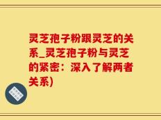 灵芝孢子粉跟灵芝的关系_灵芝孢子粉与灵芝的紧密：深入了解两者关系)
