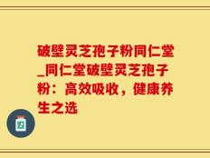 破壁灵芝孢子粉同仁堂_同仁堂破壁灵芝孢子粉：高效吸收，健康养生之选