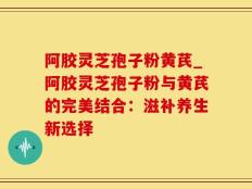 阿胶灵芝孢子粉黄芪_阿胶灵芝孢子粉与黄芪的完美结合：滋补养生新选择