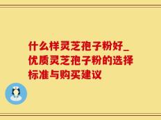什么样灵芝孢子粉好_优质灵芝孢子粉的选择标准与购买建议