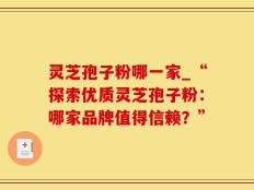 灵芝孢子粉哪一家_“探索优质灵芝孢子粉：哪家品牌值得信赖？”