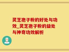 灵芝孢子粉的好处与功效_灵芝孢子粉的益处与神奇功效解析