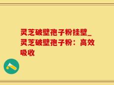灵芝破壁孢子粉挂壁_灵芝破壁孢子粉：高效吸收