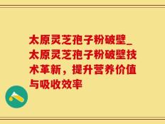 太原灵芝孢子粉破壁_太原灵芝孢子粉破壁技术革新，提升营养价值与吸收效率