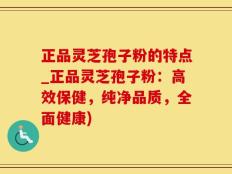正品灵芝孢子粉的特点_正品灵芝孢子粉：高效保健，纯净品质，全面健康)