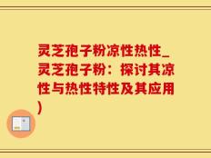 灵芝孢子粉凉性热性_灵芝孢子粉：探讨其凉性与热性特性及其应用)