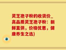 灵芝孢子粉的收货价_高品质灵芝孢子粉：新鲜直供，价格优惠，健康养生之选)