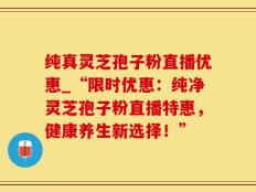纯真灵芝孢子粉直播优惠_“限时优惠：纯净灵芝孢子粉直播特惠，健康养生新选择！”