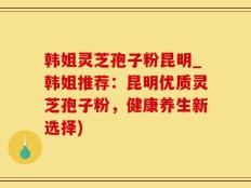 韩姐灵芝孢子粉昆明_韩姐推荐：昆明优质灵芝孢子粉，健康养生新选择)