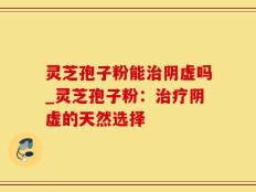 灵芝孢子粉能治阴虚吗_灵芝孢子粉：治疗阴虚的天然选择