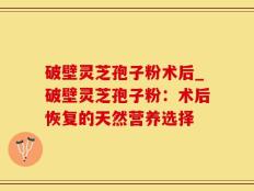 破壁灵芝孢子粉术后_破壁灵芝孢子粉：术后恢复的天然营养选择