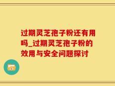 过期灵芝孢子粉还有用吗_过期灵芝孢子粉的效用与安全问题探讨