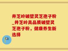 井芝岭破壁灵芝孢子粉_井芝岭高品质破壁灵芝孢子粉，健康养生新选择