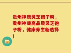 贵州神康灵芝孢子粉_贵州神康高品质灵芝孢子粉，健康养生新选择)