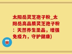 太阳岳灵芝孢子粉_太阳岳高品质灵芝孢子粉：天然养生圣品，增强免疫力，守护健康)