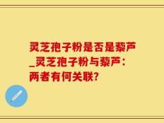 灵芝孢子粉是否是藜芦_灵芝孢子粉与藜芦：两者有何关联？