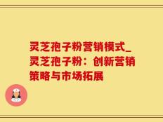 灵芝孢子粉营销模式_灵芝孢子粉：创新营销策略与市场拓展