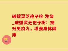 破壁灵芝孢子粉 发烧_破壁灵芝孢子粉：提升免疫力，增强身体健康