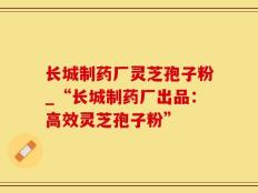长城制药厂灵芝孢子粉_“长城制药厂出品：高效灵芝孢子粉”