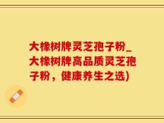 大橡树牌灵芝孢子粉_大橡树牌高品质灵芝孢子粉，健康养生之选)