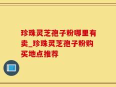 珍珠灵芝孢子粉哪里有卖_珍珠灵芝孢子粉购买地点推荐