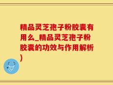 精品灵芝孢子粉胶囊有用么_精品灵芝孢子粉胶囊的功效与作用解析)