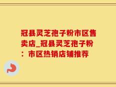 冠县灵芝孢子粉市区售卖店_冠县灵芝孢子粉：市区热销店铺推荐
