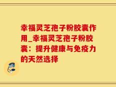 幸福灵芝孢子粉胶囊作用_幸福灵芝孢子粉胶囊：提升健康与免疫力的天然选择