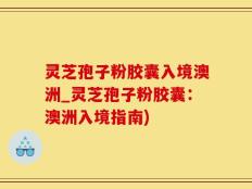 灵芝孢子粉胶囊入境澳洲_灵芝孢子粉胶囊：澳洲入境指南)