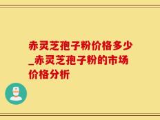 赤灵芝孢子粉价格多少_赤灵芝孢子粉的市场价格分析