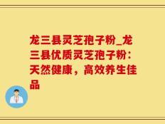 龙三县灵芝孢子粉_龙三县优质灵芝孢子粉：天然健康，高效养生佳品