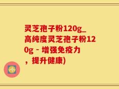 灵芝孢子粉120g_高纯度灵芝孢子粉120g - 增强免疫力，提升健康)