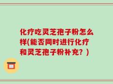 化疗吃灵芝孢子粉怎么样(能否同时进行化疗和灵芝孢子粉补充？)
