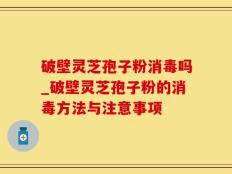 破壁灵芝孢子粉消毒吗_破壁灵芝孢子粉的消毒方法与注意事项