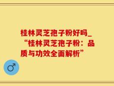 桂林灵芝孢子粉好吗_“桂林灵芝孢子粉：品质与功效全面解析”