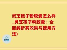 灵芝孢子粉胶囊怎么样_灵芝孢子粉胶囊：全面解析其效果与使用方法)