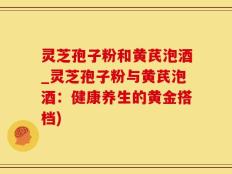 灵芝孢子粉和黄芪泡酒_灵芝孢子粉与黄芪泡酒：健康养生的黄金搭档)