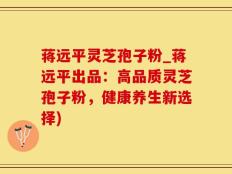 蒋远平灵芝孢子粉_蒋远平出品：高品质灵芝孢子粉，健康养生新选择)
