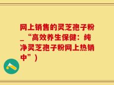 网上销售的灵芝孢子粉_“高效养生保健：纯净灵芝孢子粉网上热销中”)