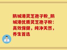 防城港灵芝孢子粉_防城港优质灵芝孢子粉：高效保健，纯净天然，养生首选