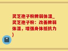 灵芝孢子粉脾弱体湿_灵芝孢子粉：改善脾弱体湿，增强身体抵抗力)
