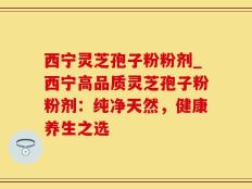 西宁灵芝孢子粉粉剂_西宁高品质灵芝孢子粉粉剂：纯净天然，健康养生之选