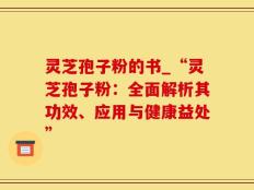 灵芝孢子粉的书_“灵芝孢子粉：全面解析其功效、应用与健康益处”