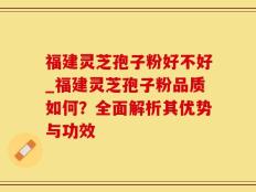 福建灵芝孢子粉好不好_福建灵芝孢子粉品质如何？全面解析其优势与功效
