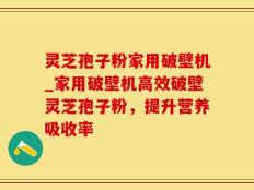 灵芝孢子粉家用破壁机_家用破壁机高效破壁灵芝孢子粉，提升营养吸收率
