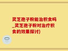 灵芝孢子粉能治积食吗_灵芝孢子粉对治疗积食的效果探讨)