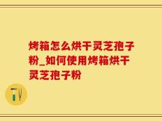 烤箱怎么烘干灵芝孢子粉_如何使用烤箱烘干灵芝孢子粉